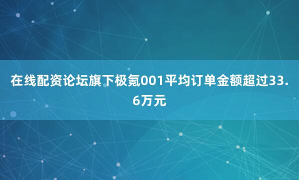 在线配资论坛旗下极氪001平均订单金额超过33.6万元