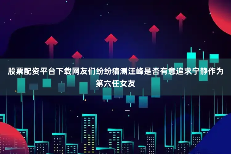 股票配资平台下载网友们纷纷猜测汪峰是否有意追求宁静作为第六任女友