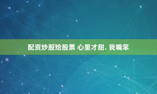 配资炒股给股票 心里才甜. 我嘴笨