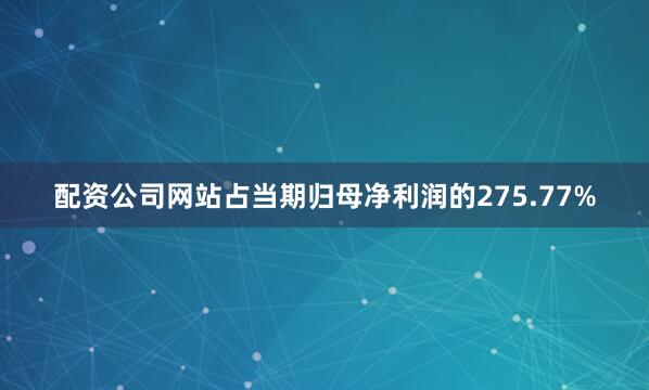 配资公司网站占当期归母净利润的275.77%