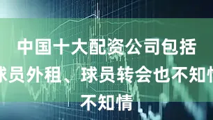 中国十大配资公司包括球员外租、球员转会也不知情