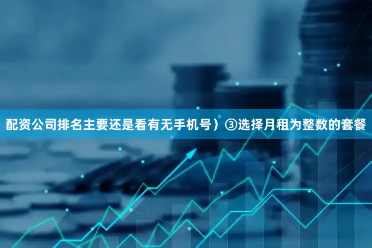 配资公司排名主要还是看有无手机号）③选择月租为整数的套餐