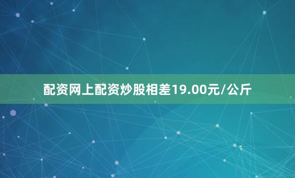 配资网上配资炒股相差19.00元/公斤