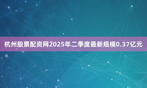 杭州股票配资网2025年二季度最新规模0.37亿元