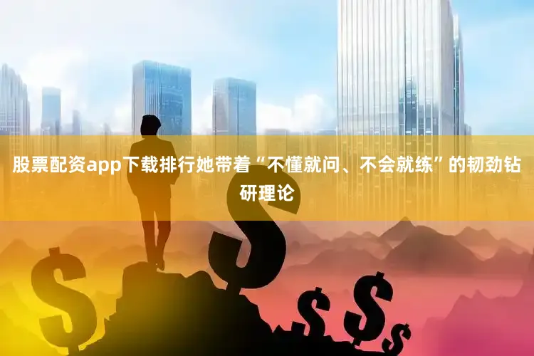 股票配资app下载排行她带着“不懂就问、不会就练”的韧劲钻研理论