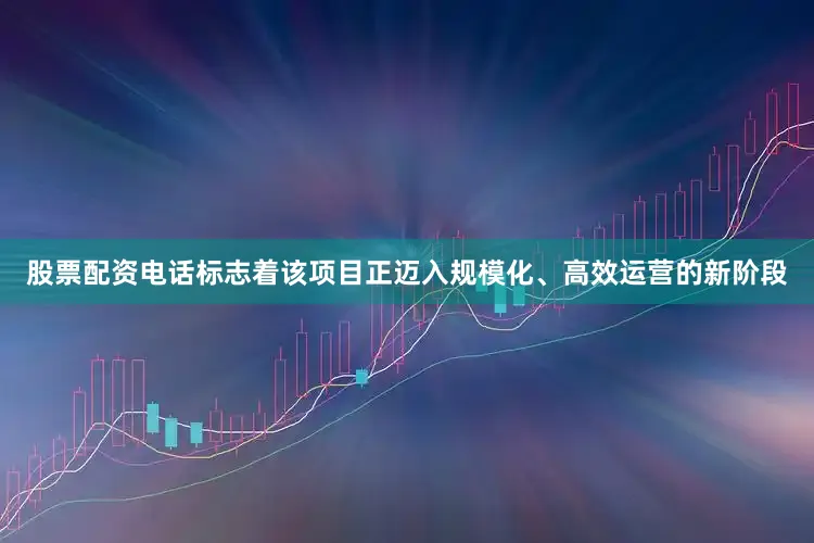 股票配资电话标志着该项目正迈入规模化、高效运营的新阶段