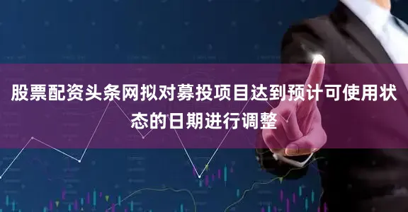 股票配资头条网拟对募投项目达到预计可使用状态的日期进行调整